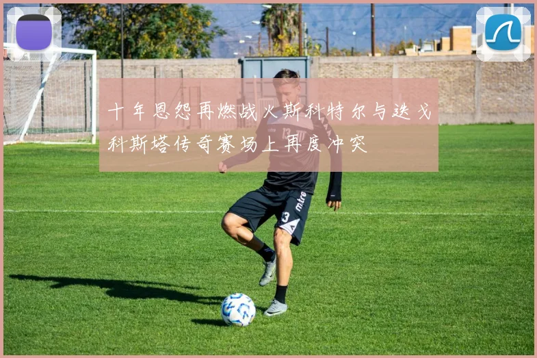 十年恩怨再燃战火斯科特尔与迭戈科斯塔传奇赛场上再度冲突