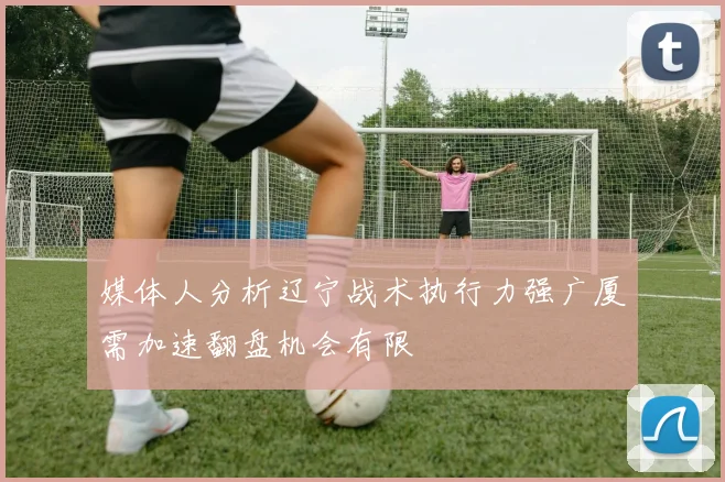 媒体人分析辽宁战术执行力强广厦需加速翻盘机会有限