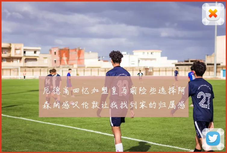 厄德高回忆加盟皇马前险些选择阿森纳感叹伦敦让我找到家的归属感