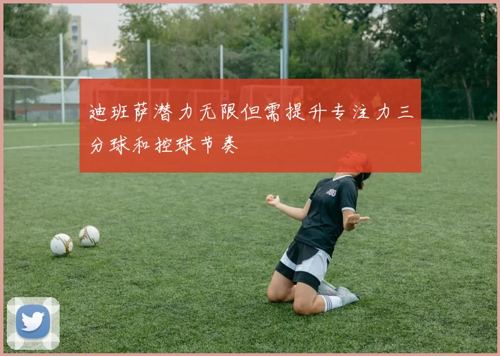 迪班萨潜力无限但需提升专注力三分球和控球节奏