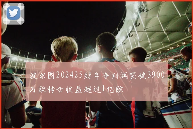 波尔图202425财年净利润突破3900万欧转会收益超过1亿欧