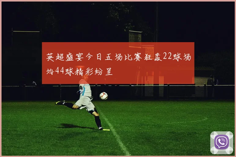 英超盛宴今日五场比赛狂轰22球场均44球精彩纷呈