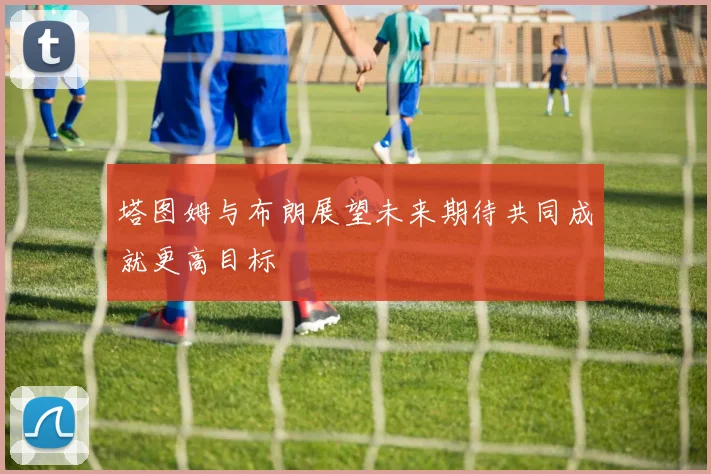 塔图姆与布朗展望未来期待共同成就更高目标