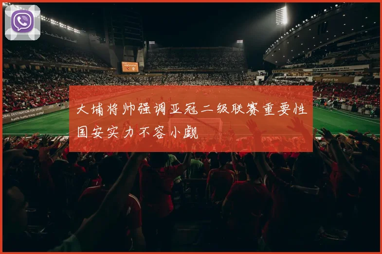 大埔将帅强调亚冠二级联赛重要性国安实力不容小觑