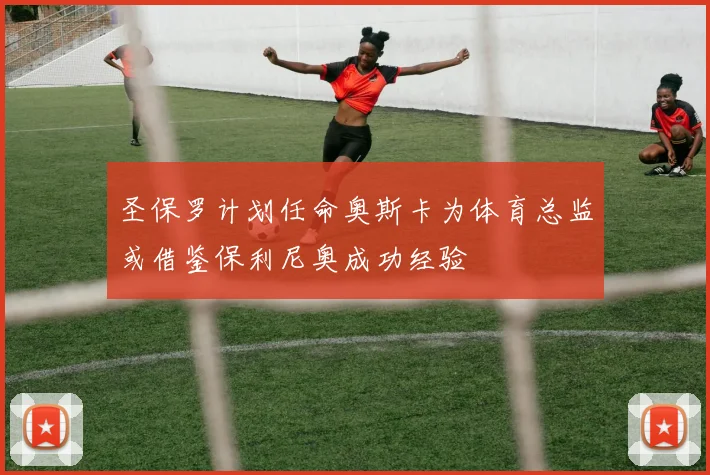 圣保罗计划任命奥斯卡为体育总监或借鉴保利尼奥成功经验
