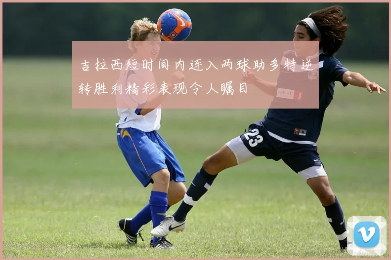 吉拉西短时间内连入两球助多特逆转胜利精彩表现令人瞩目