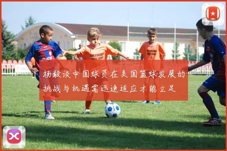 杨毅谈中国球员在美国篮球发展的挑战与机遇需迅速适应才能立足