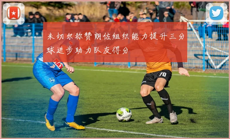 米切尔称赞朗佐组织能力提升三分球进步助力队友得分