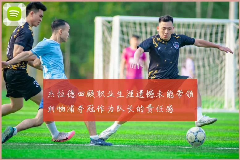 杰拉德回顾职业生涯遗憾未能带领利物浦夺冠作为队长的责任感