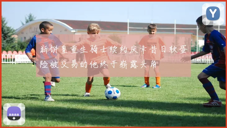 新饼皇重生骑士续约庆幸昔日软蛋险被交易的他终于崭露头角