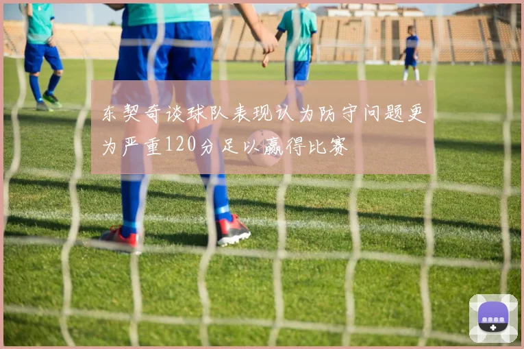东契奇谈球队表现认为防守问题更为严重120分足以赢得比赛