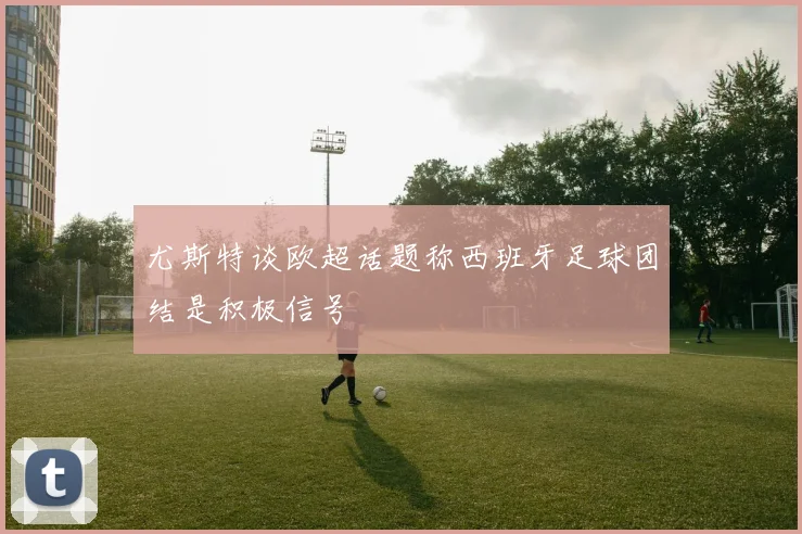 尤斯特谈欧超话题称西班牙足球团结是积极信号