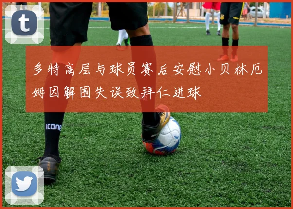 多特高层与球员赛后安慰小贝林厄姆因解围失误致拜仁进球