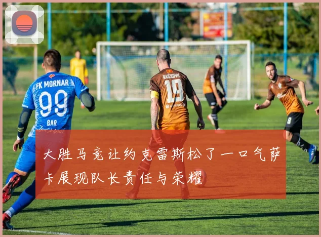 大胜马竞让约克雷斯松了一口气萨卡展现队长责任与荣耀