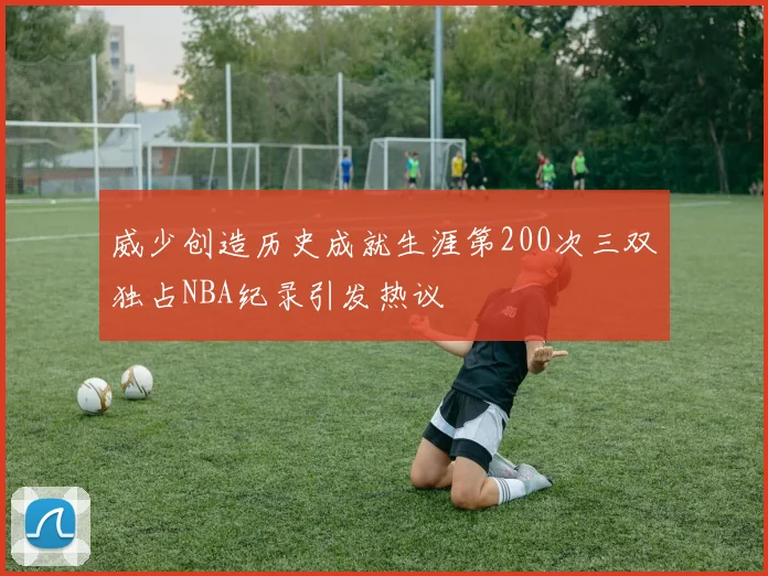 威少创造历史成就生涯第200次三双独占NBA纪录引发热议