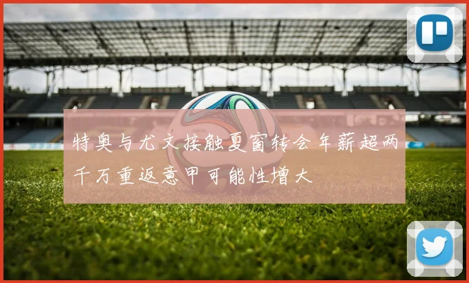 特奥与尤文接触夏窗转会年薪超两千万重返意甲可能性增大