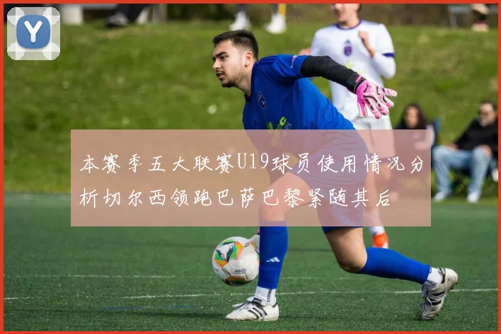 本赛季五大联赛U19球员使用情况分析切尔西领跑巴萨巴黎紧随其后