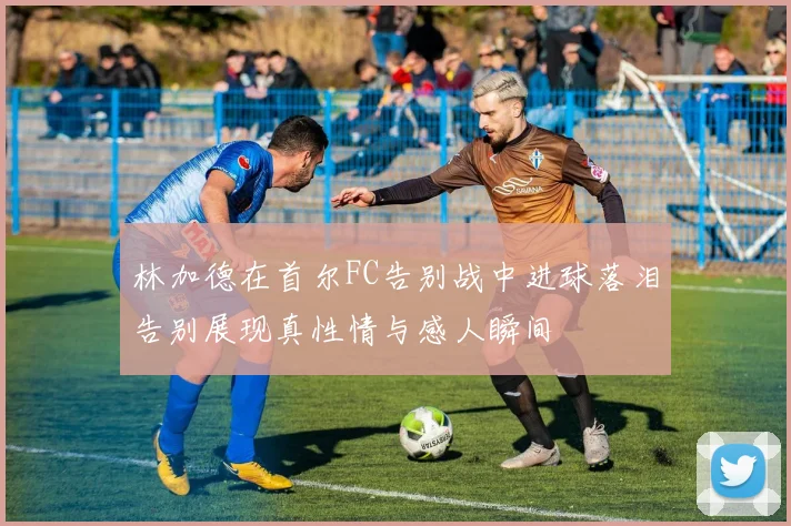 林加德在首尔FC告别战中进球落泪告别展现真性情与感人瞬间