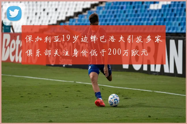 保加利亚19岁边锋巴洛夫引发多家俱乐部关注身价低于200万欧元