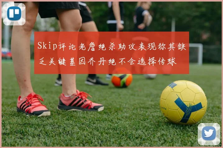 Skip评论老詹绝杀助攻表现称其缺乏关键基因乔丹绝不会选择传球