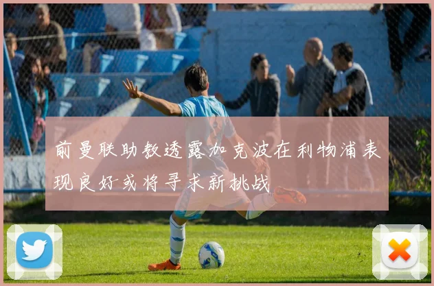 前曼联助教透露加克波在利物浦表现良好或将寻求新挑战