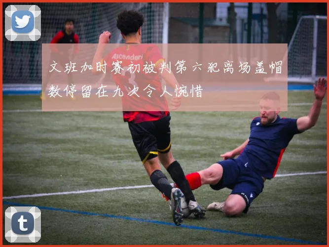 文班加时赛初被判第六犯离场盖帽数停留在九次令人惋惜