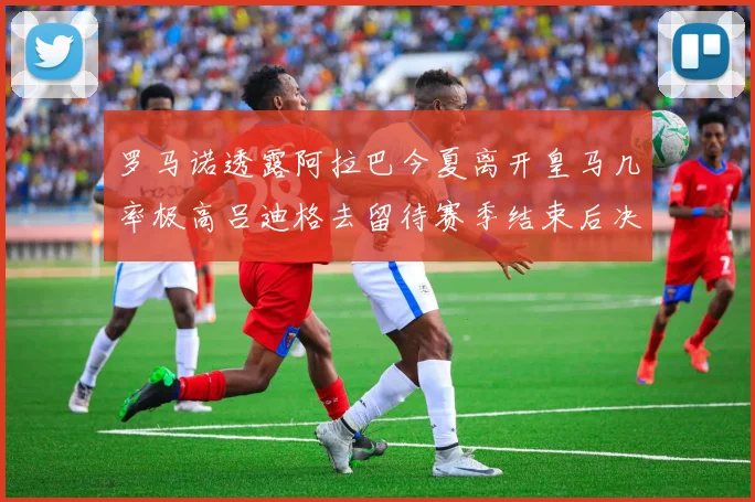 罗马诺透露阿拉巴今夏离开皇马几率极高吕迪格去留待赛季结束后决定