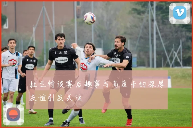 杜兰特谈赛后趣事与乌度卡的深厚友谊引发关注