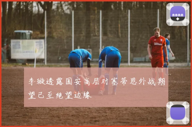 李璇透露国安高层对塞蒂恩外战期望已至绝望边缘