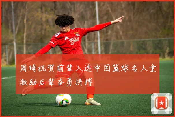 周琦祝贺前辈入选中国篮球名人堂激励后辈奋勇拼搏